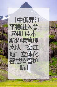 中俄界江平稳进入禁渔期 佳木斯边境管理支队“空江地”立体化智慧监管护航